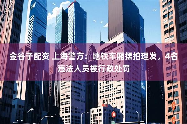 金谷子配资 上海警方：地铁车厢摆拍理发，4名违法人员被行政处罚