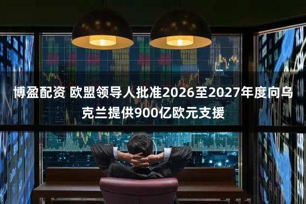 博盈配资 欧盟领导人批准2026至2027年度向乌克兰提供900亿欧元支援