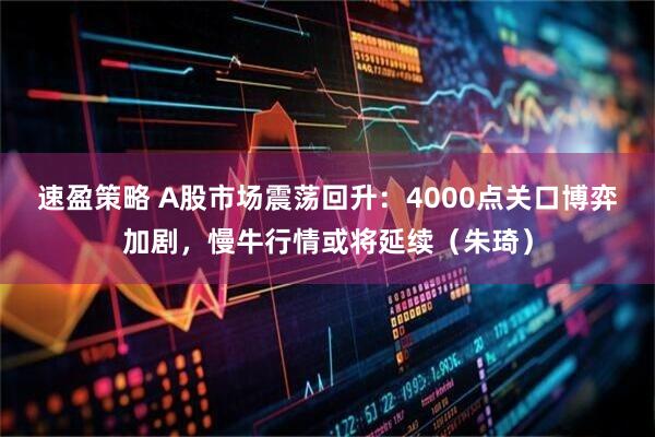 速盈策略 A股市场震荡回升：4000点关口博弈加剧，慢牛行情或将延续（朱琦）