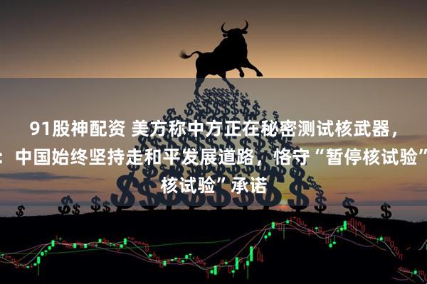 91股神配资 美方称中方正在秘密测试核武器，中方：中国始终坚持走和平发展道路，恪守“暂停核试验”承诺