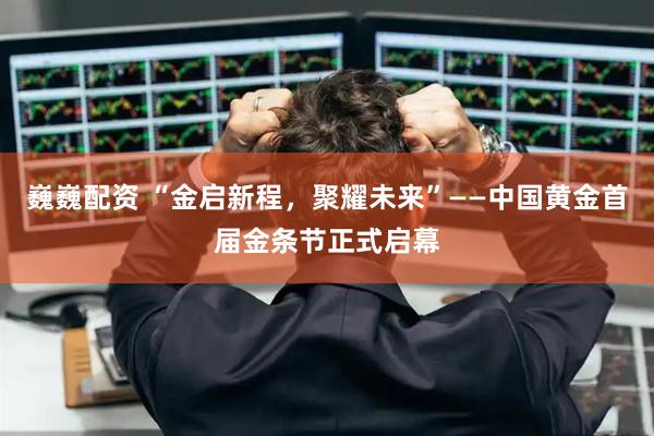巍巍配资 “金启新程，聚耀未来”——中国黄金首届金条节正式启幕