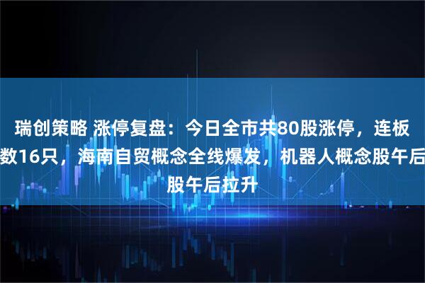瑞创策略 涨停复盘：今日全市共80股涨停，连板股总数16只，海南自贸概念全线爆发，机器人概念股午后拉升