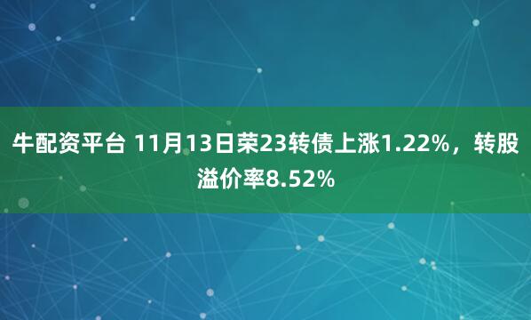 牛配资平台 11月13日荣23转债上涨1.22%，转股溢价率8.52%