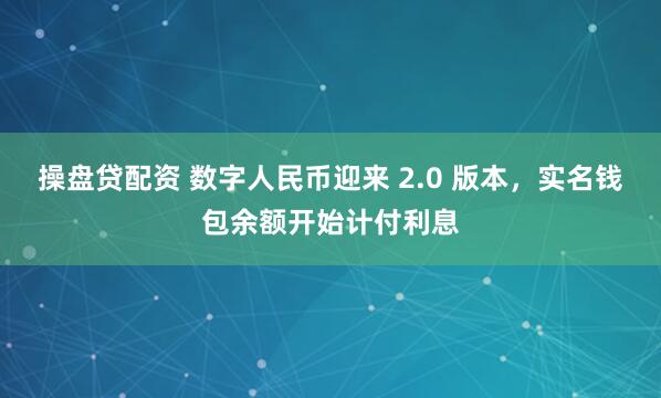 操盘贷配资 数字人民币迎来 2.0 版本，实名钱包余额开始计付利息