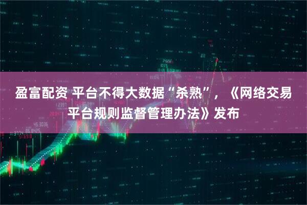 盈富配资 平台不得大数据“杀熟”，《网络交易平台规则监督管理办法》发布