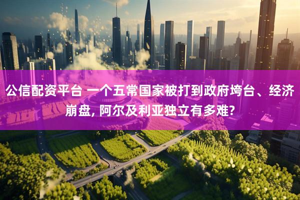 公信配资平台 一个五常国家被打到政府垮台、经济崩盘, 阿尔及利亚独立有多难?