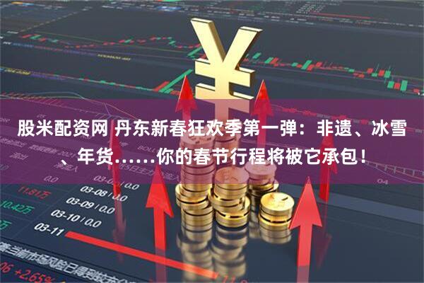 股米配资网 丹东新春狂欢季第一弹：非遗、冰雪、年货……你的春节行程将被它承包！