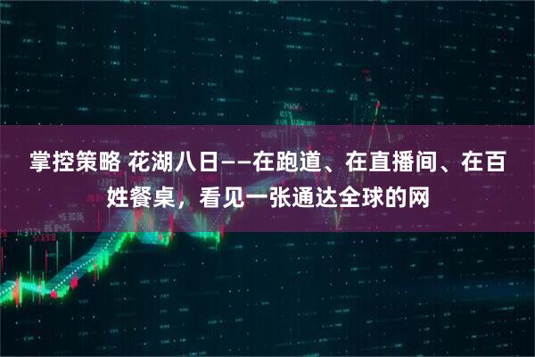 掌控策略 花湖八日——在跑道、在直播间、在百姓餐桌，看见一张通达全球的网