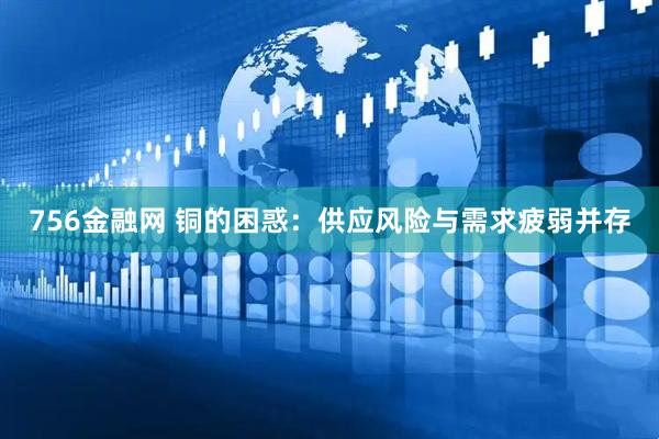 756金融网 铜的困惑：供应风险与需求疲弱并存