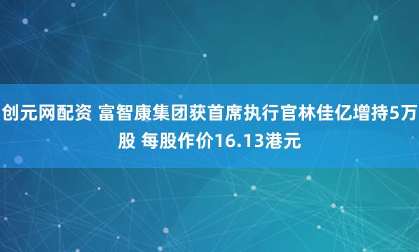 创元网配资 富智康集团获首席执行官林佳亿增持5万股 每股作价16.13港元
