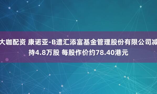 大咖配资 康诺亚-B遭汇添富基金管理股份有限公司减持4.8万股 每股作价约78.40港元